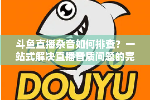 斗鱼直播杂音如何排查?一站式解决直播音质问题的完整指南 斗鱼直播杂音如何排查?一站式解决直播音质问题的完整指南