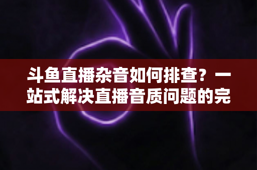 斗鱼直播杂音如何排查?一站式解决直播音质问题的完整指南 斗鱼直播杂音如何排查?一站式解决直播音质问题的完整指南