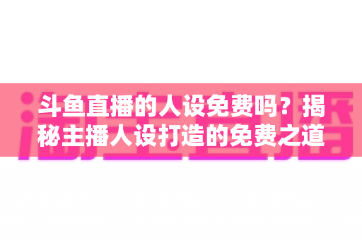 斗鱼直播的人设免费吗？揭秘主播人设打造的免费之道与隐性成本全解析