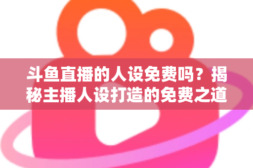 斗鱼直播的人设免费吗？揭秘主播人设打造的免费之道与隐性成本全解析