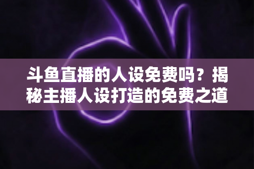 斗鱼直播的人设免费吗？揭秘主播人设打造的免费之道与隐性成本全解析