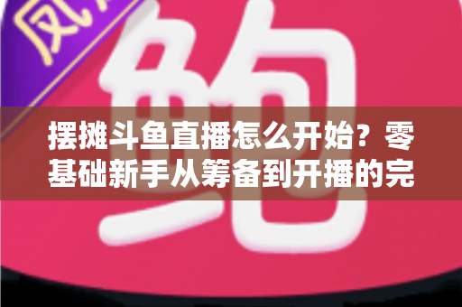摆摊斗鱼直播怎么开始?零基础新手从筹备到开播的完整实战指南 摆摊斗鱼直播怎么开始?零基础新手从筹备到开播的完整实战指南