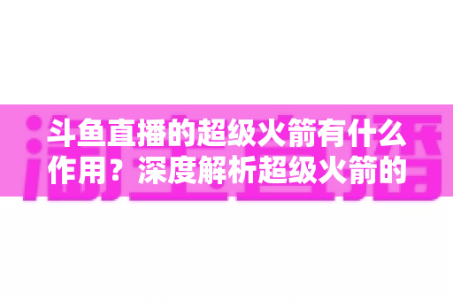 斗鱼直播的超级火箭有什么作用？深度解析超级火箭的功能、特权与使用价值