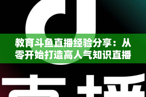 教育斗鱼直播经验分享：从零开始打造高人气知识直播间的实战指南