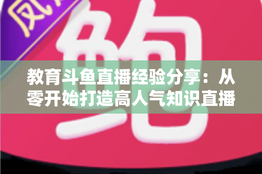 教育斗鱼直播经验分享：从零开始打造高人气知识直播间的实战指南