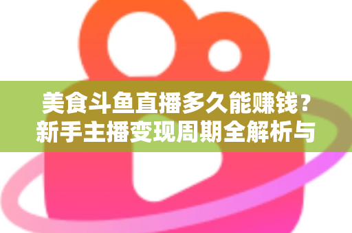 美食斗鱼直播多久能赚钱？新手主播变现周期全解析与快速起号实战指南