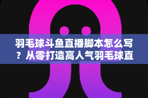 羽毛球斗鱼直播脚本怎么写？从零打造高人气羽毛球直播间的完整脚本撰写指南