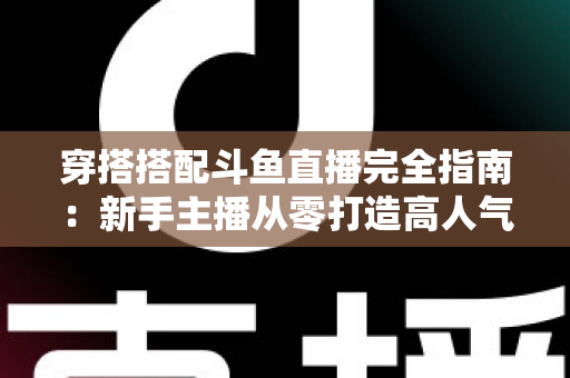 穿搭搭配斗鱼直播完全指南:新手主播从零打造高人气形象的上镜穿搭秘籍 穿搭搭配斗鱼直播完全指南:新手主播从零打造高人气形象的上镜穿搭秘籍