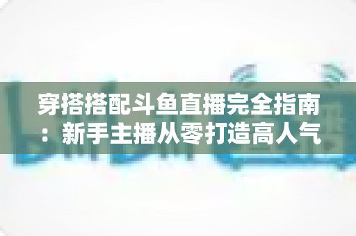穿搭搭配斗鱼直播完全指南:新手主播从零打造高人气形象的上镜穿搭秘籍 穿搭搭配斗鱼直播完全指南:新手主播从零打造高人气形象的上镜穿搭秘籍