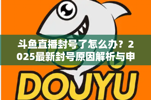 斗鱼直播封号了怎么办?2025最新封号原因解析与申诉恢复全流程指南 斗鱼直播封号了怎么办?2025最新封号原因解析与申诉恢复全流程指南