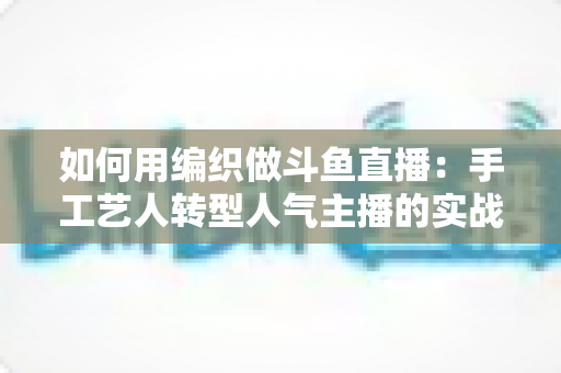 如何用编织做斗鱼直播：手工艺人转型人气主播的实战全攻略