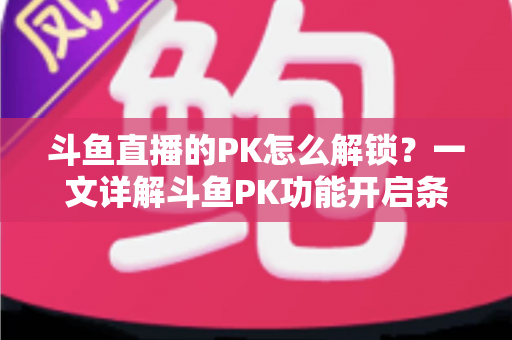 斗鱼直播的PK怎么解锁?一文详解斗鱼PK功能开启条件、操作步骤与实战技巧 斗鱼直播的PK怎么解锁?一文详解斗鱼PK功能开启条件、操作步骤与实战技巧