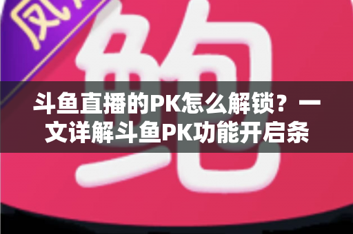 斗鱼直播的PK怎么解锁？一文详解斗鱼PK功能开启条件、操作步骤与实战技巧