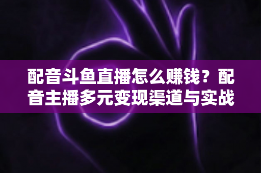 配音斗鱼直播怎么赚钱？配音主播多元变现渠道与实战技巧全解析