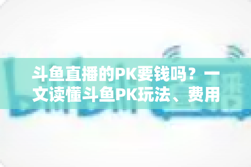 斗鱼直播的PK要钱吗？一文读懂斗鱼PK玩法、费用明细与免费参与攻略