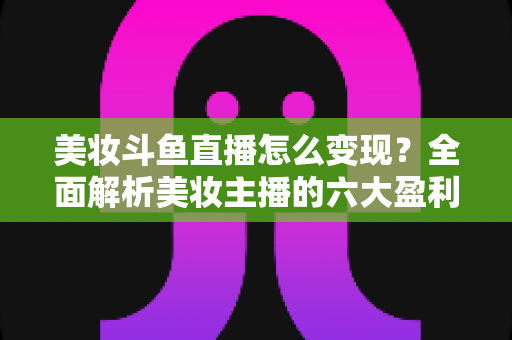美妆斗鱼直播怎么变现?全面解析美妆主播的六大盈利模式与实战运营技巧 美妆斗鱼直播怎么变现?全面解析美妆主播的六大盈利模式与实战运营技巧