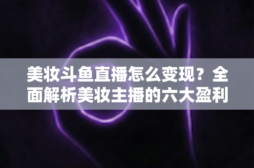 美妆斗鱼直播怎么变现？全面解析美妆主播的六大盈利模式与实战运营技巧