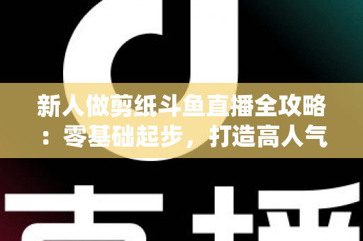 新人做剪纸斗鱼直播全攻略：零基础起步，打造高人气传统文化直播间