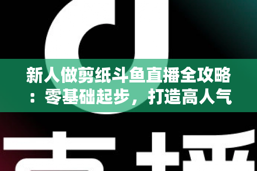 新人做剪纸斗鱼直播全攻略：零基础起步，打造高人气传统文化直播间