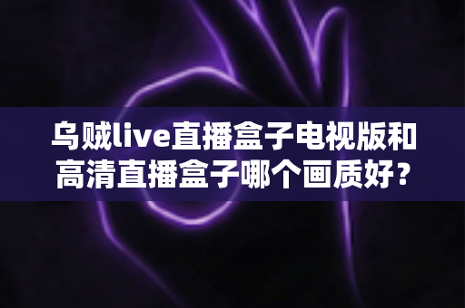 乌贼live直播盒子电视版和高清直播盒子哪个画质好？全面对比解析助你选出更清晰的观影利器