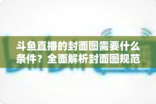 斗鱼直播的封面图需要什么条件？全面解析封面图规范与高点击率优化攻略
