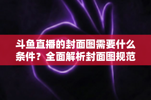 斗鱼直播的封面图需要什么条件？全面解析封面图规范与高点击率优化攻略
