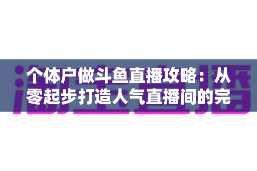 个体户做斗鱼直播攻略：从零起步打造人气直播间的完整实战指南