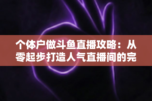 个体户做斗鱼直播攻略：从零起步打造人气直播间的完整实战指南