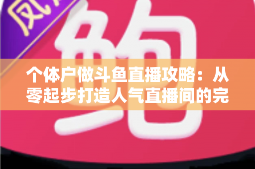 个体户做斗鱼直播攻略：从零起步打造人气直播间的完整实战指南