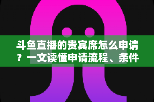斗鱼直播的贵宾席怎么申请？一文读懂申请流程、条件要求与专属权益全解析