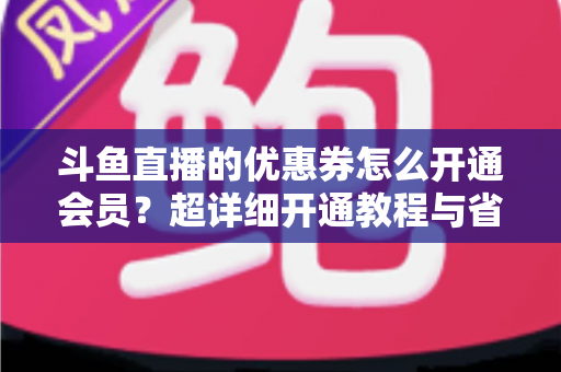 斗鱼直播的优惠券怎么开通会员?超详细开通教程与省钱攻略全解析 斗鱼直播的优惠券怎么开通会员?超详细开通教程与省钱攻略全解析