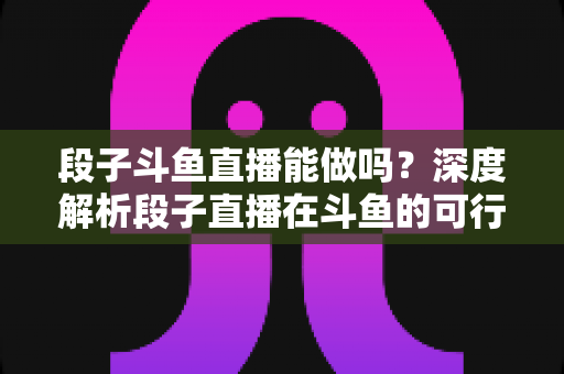 段子斗鱼直播能做吗？深度解析段子直播在斗鱼的可行性、玩法与变现攻略