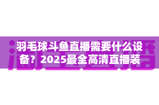 羽毛球斗鱼直播需要什么设备?2025最全高清直播装备清单与开播攻略 羽毛球斗鱼直播需要什么设备?2025最全高清直播装备清单与开播攻略