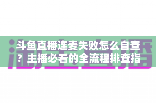 斗鱼直播连麦失败怎么自查？主播必看的全流程排查指南，快速恢复连麦互动