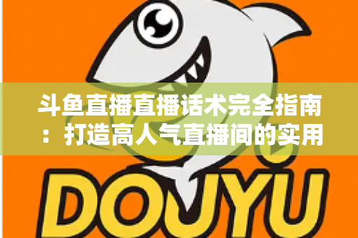斗鱼直播直播话术完全指南：打造高人气直播间的实用技巧与实战秘籍