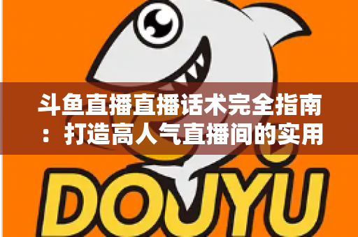 斗鱼直播直播话术完全指南：打造高人气直播间的实用技巧与实战秘籍