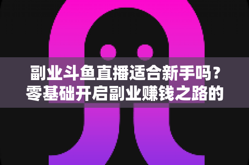 副业斗鱼直播适合新手吗？零基础开启副业赚钱之路的完整指南