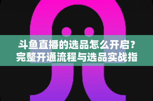 斗鱼直播的选品怎么开启？完整开通流程与选品实战指南一文讲透