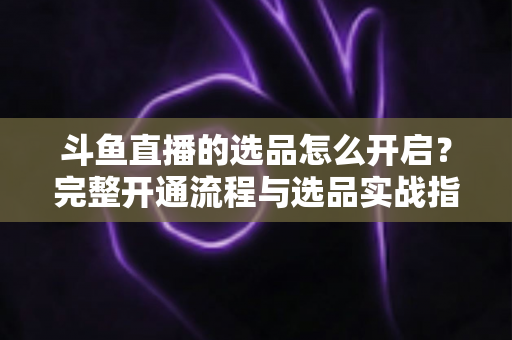 斗鱼直播的选品怎么开启？完整开通流程与选品实战指南一文讲透
