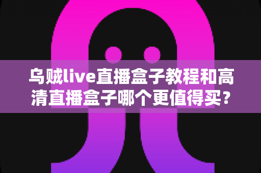 乌贼live直播盒子教程和高清直播盒子哪个更值得买?新手主播与资深玩家必看的选购全攻略 乌贼live直播盒子教程和高清直播盒子哪个更值得买?新手主播与资深玩家必看的选购全攻略