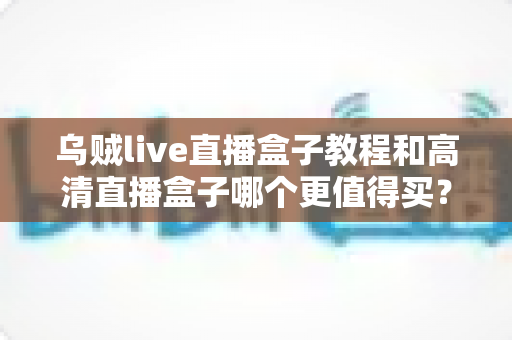 乌贼live直播盒子教程和高清直播盒子哪个更值得买？新手主播与资深玩家必看的选购全攻略