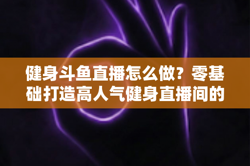 健身斗鱼直播怎么做？零基础打造高人气健身直播间的完整实战指南
