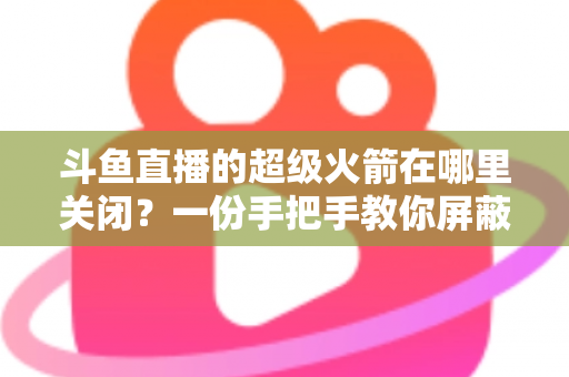 斗鱼直播的超级火箭在哪里关闭？一份手把手教你屏蔽火箭特效与误触发送的完整指南