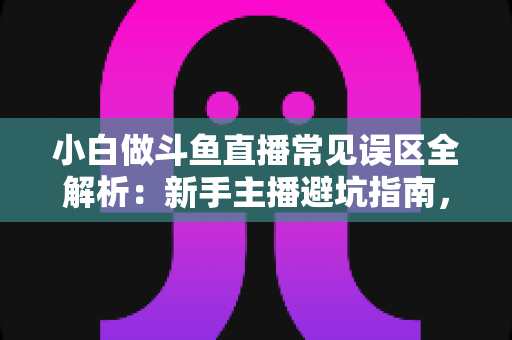 小白做斗鱼直播常见误区全解析：新手主播避坑指南，助你少走三年弯路