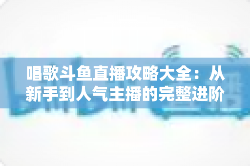 唱歌斗鱼直播攻略大全：从新手到人气主播的完整进阶指南