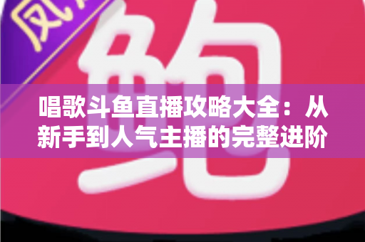 唱歌斗鱼直播攻略大全：从新手到人气主播的完整进阶指南