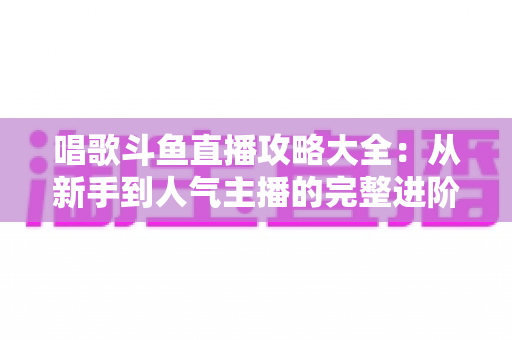 唱歌斗鱼直播攻略大全：从新手到人气主播的完整进阶指南