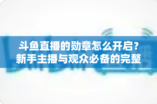 斗鱼直播的勋章怎么开启？新手主播与观众必备的完整开启指南