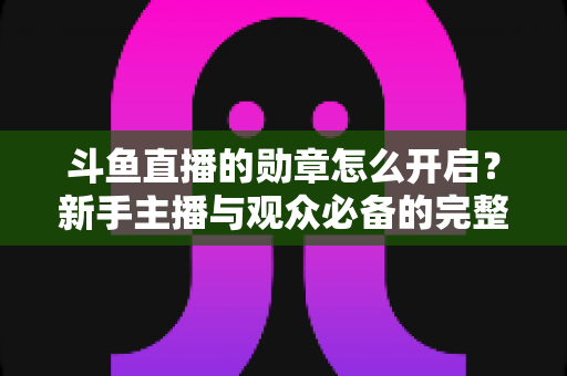 斗鱼直播的勋章怎么开启？新手主播与观众必备的完整开启指南