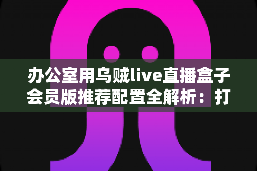 办公室用乌贼live直播盒子会员版推荐配置全解析:打造高效稳定企业直播环境的完整指南 办公室用乌贼live直播盒子会员版推荐配置全解析:打造高效稳定企业直播环境的完整指南
